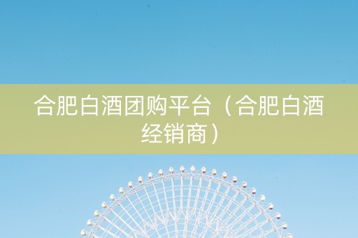 合肥白酒团购平台（合肥白酒经销商）
