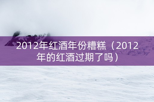2012年红酒年份糟糕（2012年的红酒过期了吗）