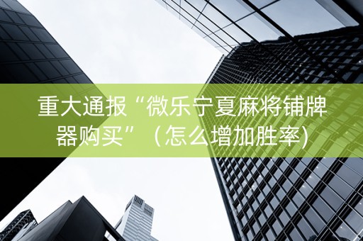 重大通报“微乐宁夏麻将铺牌器购买”（怎么增加胜率)
