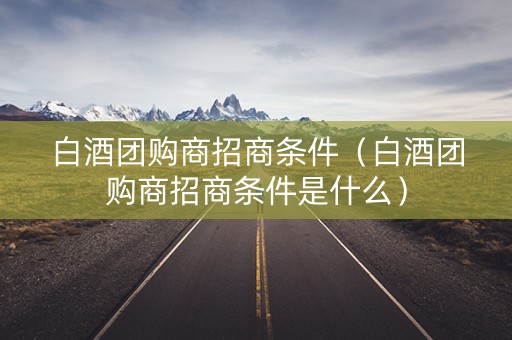 白酒团购商招商条件（白酒团购商招商条件是什么）
