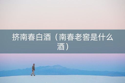 挤南春白酒（南春老窖是什么酒）