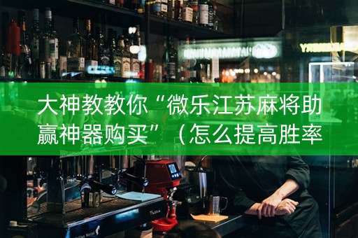 大神教教你“微乐江苏麻将助赢神器购买”（怎么提高胜率)