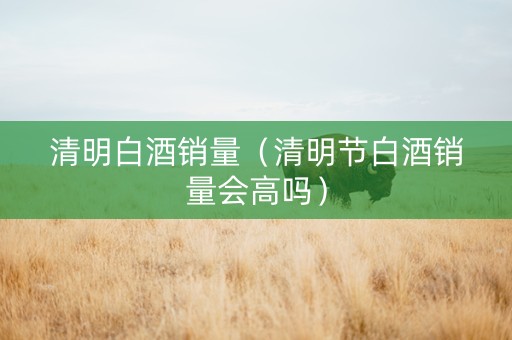 清明白酒销量（清明节白酒销量会高吗）