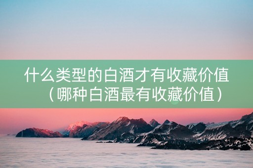 什么类型的白酒才有收藏价值（哪种白酒最有收藏价值）