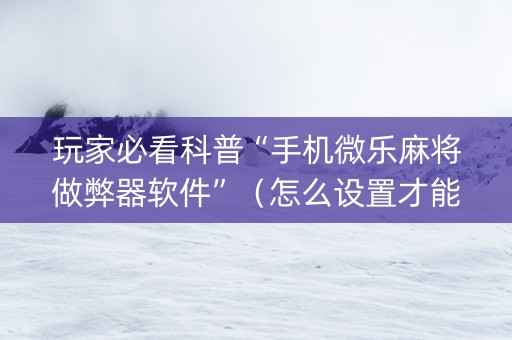 玩家必看科普“手机微乐麻将做弊器软件”（怎么设置才能赢)