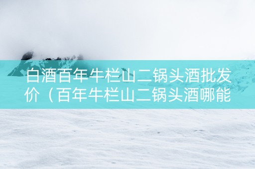 白酒百年牛栏山二锅头酒批发价（百年牛栏山二锅头酒哪能买）