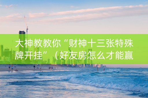 大神教教你“财神十三张特殊牌开挂”（好友房怎么才能赢)