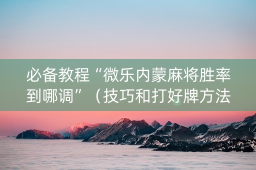 必备教程“微乐内蒙麻将胜率到哪调”（技巧和打好牌方法)