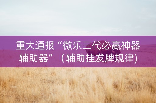 重大通报“微乐三代必赢神器辅助器”（辅助挂发牌规律)