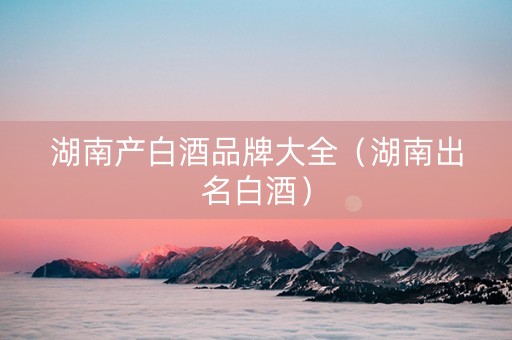 湖南产白酒品牌大全（湖南出名白酒）