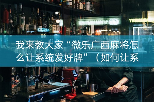 我来教大家“微乐广西麻将怎么让系统发好牌”（如何让系统发好牌)