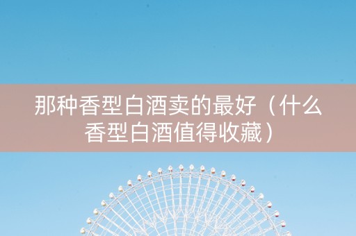 那种香型白酒卖的最好（什么香型白酒值得收藏）
