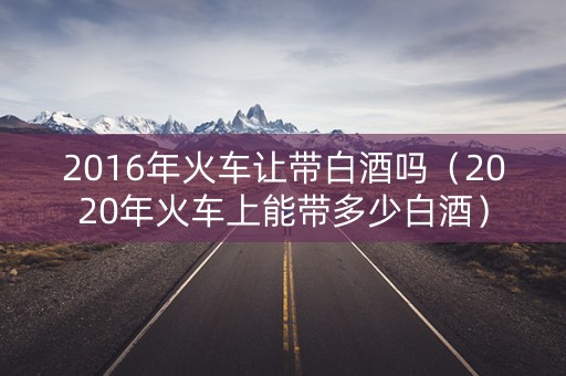 2016年火车让带白酒吗（2020年火车上能带多少白酒）