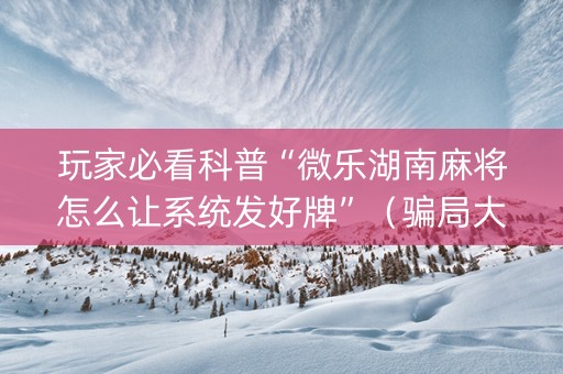 玩家必看科普“微乐湖南麻将怎么让系统发好牌”（骗局大揭秘)