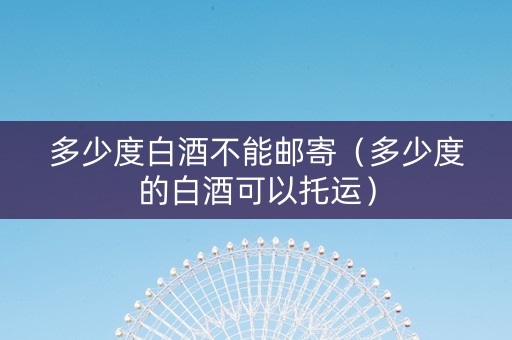 多少度白酒不能邮寄（多少度的白酒可以托运）