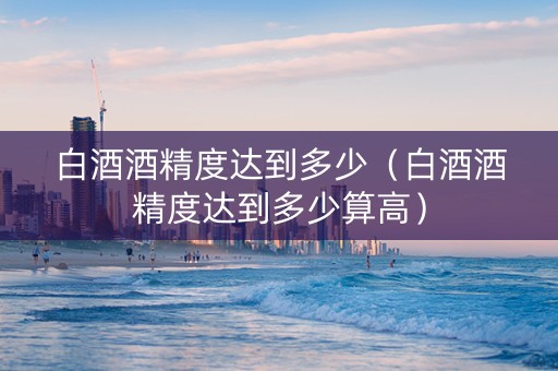 白酒酒精度达到多少（白酒酒精度达到多少算高）
