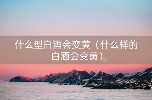 什么型白酒会变黄（什么样的白酒会变黄）