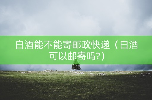 白酒能不能寄邮政快递（白酒可以邮寄吗?）