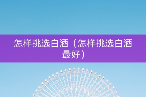 怎样挑选白酒（怎样挑选白酒最好）