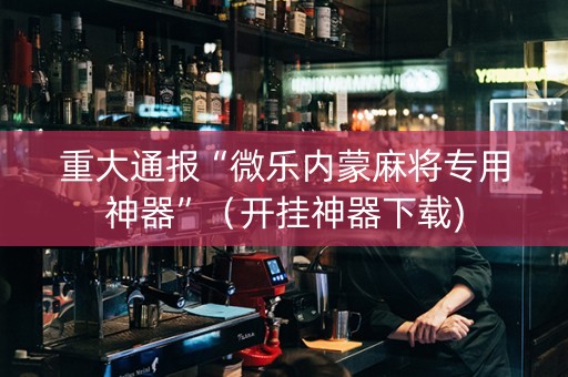 重大通报“微乐内蒙麻将专用神器”（开挂神器下载)