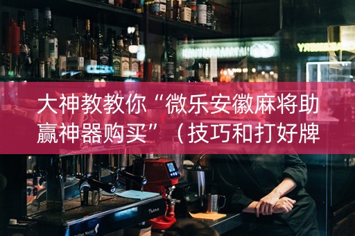 大神教教你“微乐安徽麻将助赢神器购买”（技巧和打好牌方法)