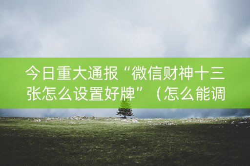 今日重大通报“微信财神十三张怎么设置好牌”（怎么能调好牌)