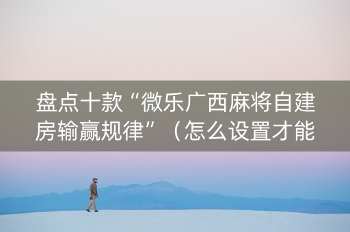 盘点十款“微乐广西麻将自建房输赢规律”（怎么设置才能赢)