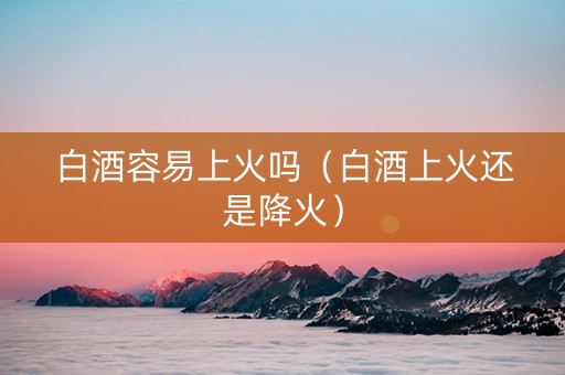 白酒容易上火吗（白酒上火还是降火）