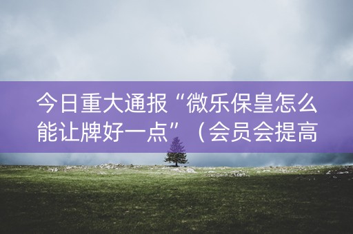 今日重大通报“微乐保皇怎么能让牌好一点”（会员会提高胜率吗)