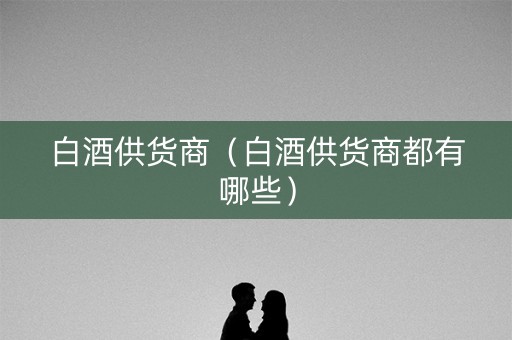 白酒供货商（白酒供货商都有哪些）