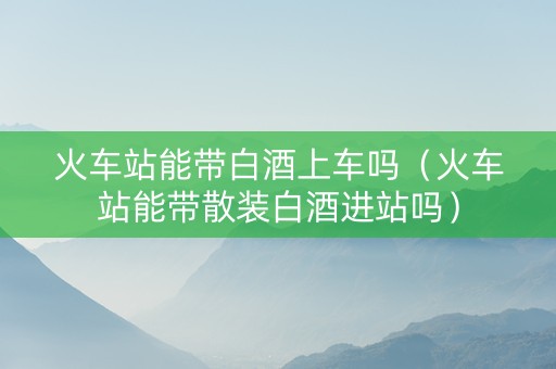 火车站能带白酒上车吗（火车站能带散装白酒进站吗）