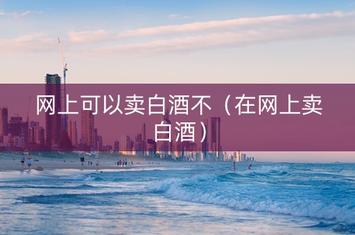 网上可以卖白酒不（在网上卖白酒）