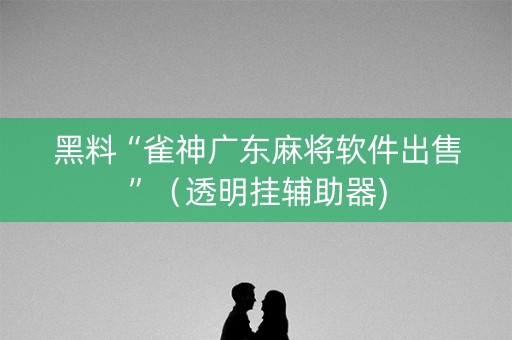 黑料“雀神广东麻将软件出售”（透明挂辅助器)