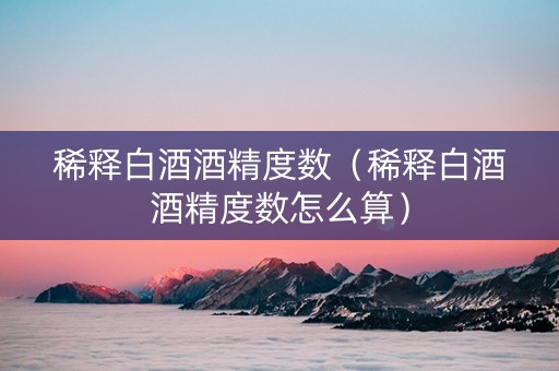 稀释白酒酒精度数（稀释白酒酒精度数怎么算）