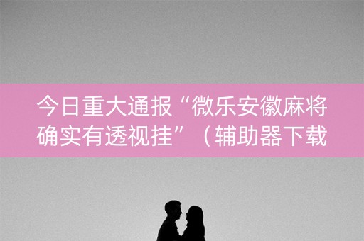 今日重大通报“微乐安徽麻将确实有透视挂”（辅助器下载)