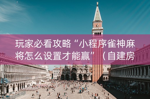 玩家必看攻略“小程序雀神麻将怎么设置才能赢”（自建房胜负规律)