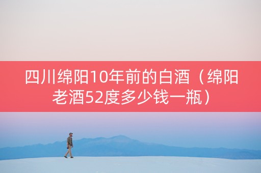 四川绵阳10年前的白酒（绵阳老酒52度多少钱一瓶）