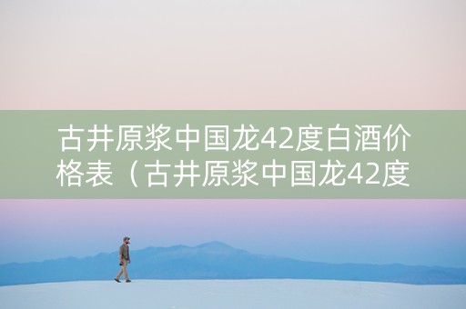 古井原浆中国龙42度白酒价格表（古井原浆中国龙42度500ml价格）