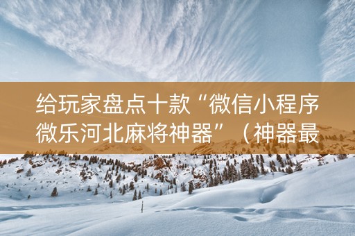 给玩家盘点十款“微信小程序微乐河北麻将神器”（神器最新免费)
