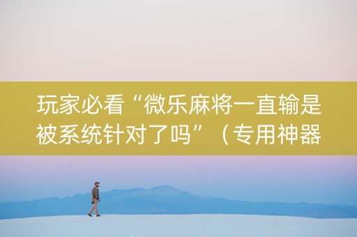 玩家必看“微乐麻将一直输是被系统针对了吗”（专用神器下载)