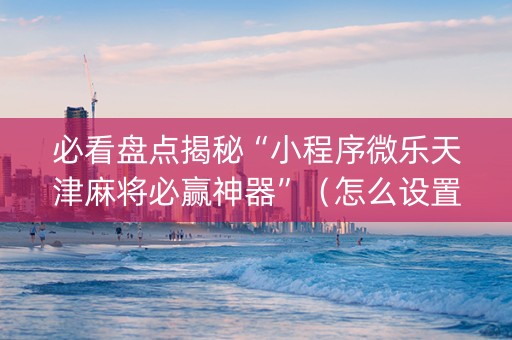 必看盘点揭秘“小程序微乐天津麻将必赢神器”（怎么设置能有好牌)