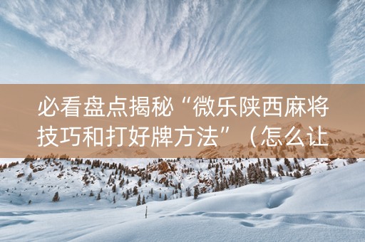 必看盘点揭秘“微乐陕西麻将技巧和打好牌方法”（怎么让系统给你发好牌)