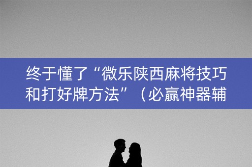 终于懂了“微乐陕西麻将技巧和打好牌方法”（必赢神器辅助器)