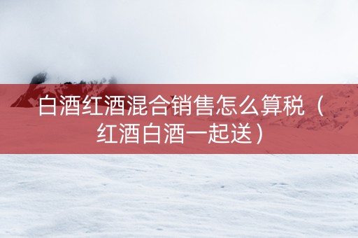 白酒红酒混合销售怎么算税(红酒白酒一起送) 白酒红酒混合销售怎么算税(红酒白酒一起送)
