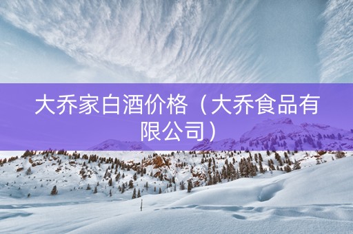 大乔家白酒价格（大乔食品有限公司）