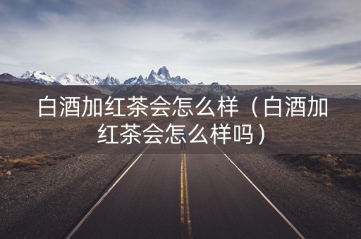 白酒加红茶会怎么样（白酒加红茶会怎么样吗）