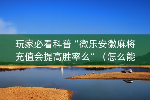 玩家必看科普“微乐安徽麻将充值会提高胜率么”（怎么能让牌好一点)
