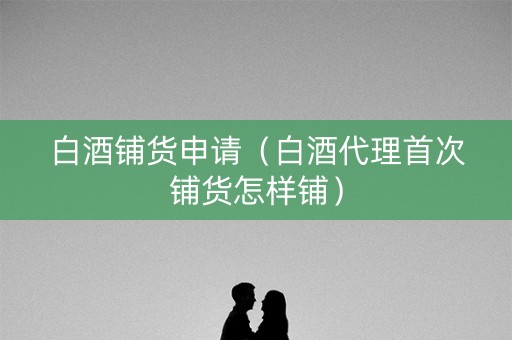 白酒铺货申请（白酒代理首次铺货怎样铺）