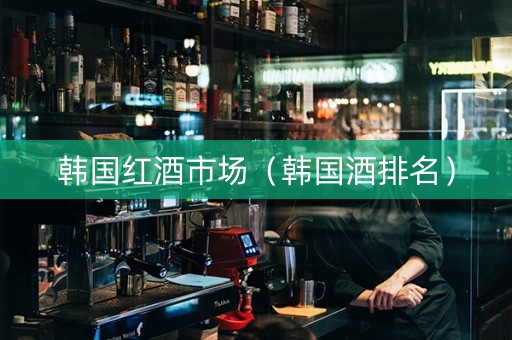 韩国红酒市场（韩国酒排名）