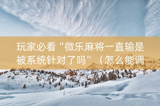 玩家必看“微乐麻将一直输是被系统针对了吗”（怎么能调好牌)